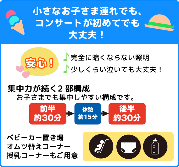 「小さなお子さま連れでも、コンサートが初めてでも大丈夫！」集中力が続く二部構成。お子さまでも集中しやすい校正です。」前半約30分、休憩約15分、後半約30分。完全に暗くならない照明。少しくらい泣いても大丈夫！ベビーカー置き場、おむつ替えコーナー、授乳コーナーもご用意。