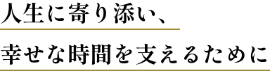 人生に寄り添い、幸せな時間を支えるために