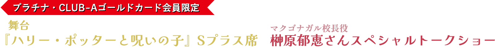プラチナ・CLUB-Aゴールドカード会員限定 舞台『ハリー・ポッターと呪いの子』Sプラス席＋マクゴナガル校長役榊原郁恵さんスペシャルトークショー