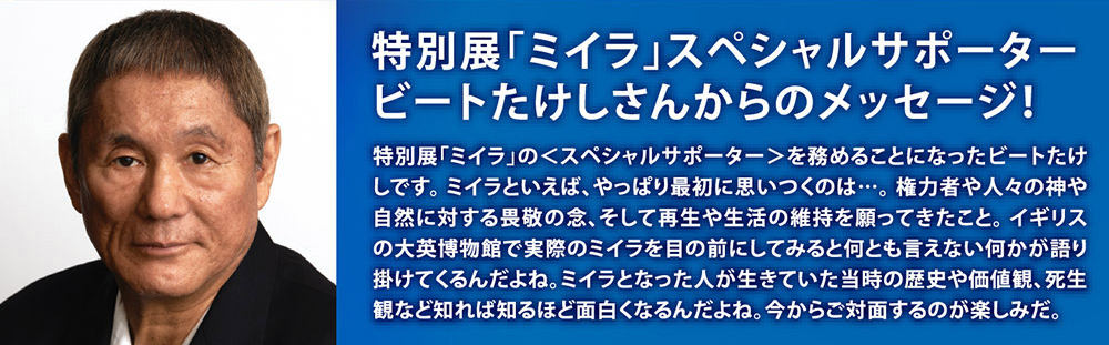 特別展「ミイラ」スペシャルサポータービートたけしさんからのメッセージ！　特別展「ミイラ」の＜スペシャルサポーター＞を務めることになったビートたけしです。ミイラといえば、やっぱり最初に思いつくのは…。権力者や人々の神や自然に対する畏敬の念、そして再生や生活の維持を願ってきたこと。イギリスの大映博物館で実際のミイラを目の前にしてみると何とも言えない何かが語り掛けてくるんだよね。ミイラとなった人が生きていた当時の歴史や価値観、死生観など知れば知るほど面白くなるんだよね。今からご対面するのが楽しみだ。