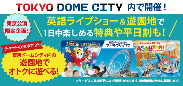 TOKYO DOME CITY内で開催！東京公演限定企画！英語ライブショー＆遊園地で1日中楽しめる特典や平日割も！英語ライブショーのチケット提示で、東京ドームシティ内のアトラクションや「アソボーノ！」でオトクに遊べます。サービス内容は変更になる可能性があります。最新情報はWebに掲載します。
