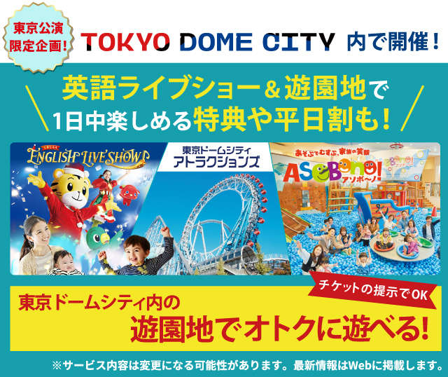 TOKYO DOME CITY内で開催！東京公演限定企画！英語ライブショー＆遊園地で1日中楽しめる特典や平日割も！英語ライブショーのチケット提示で、東京ドームシティ内のアトラクションや「アソボーノ！」でオトクに遊べます。サービス内容は変更になる可能性があります。最新情報はWebに掲載します。
